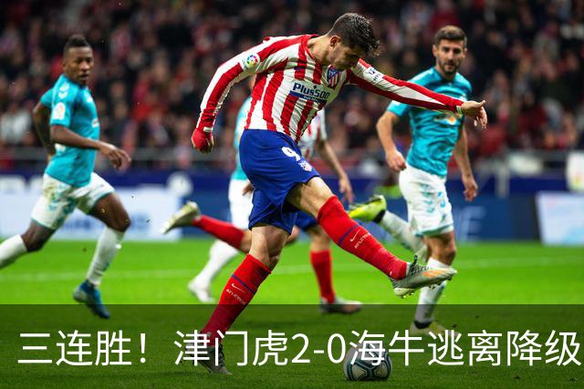 三连胜！津门虎2-0海牛逃离降级区 谢蒂内、基莱斯破门