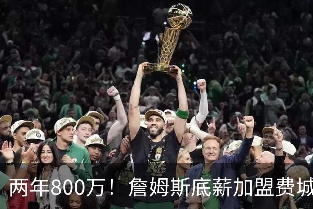两年800万！詹姆斯底薪加盟费城76人，抱团冲击第五冠