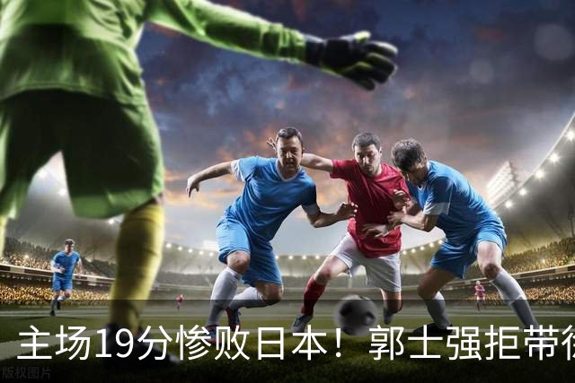 主场19分惨败日本！郭士强拒带徐杰+胡明轩自废武功，中国男篮陷出局绝境