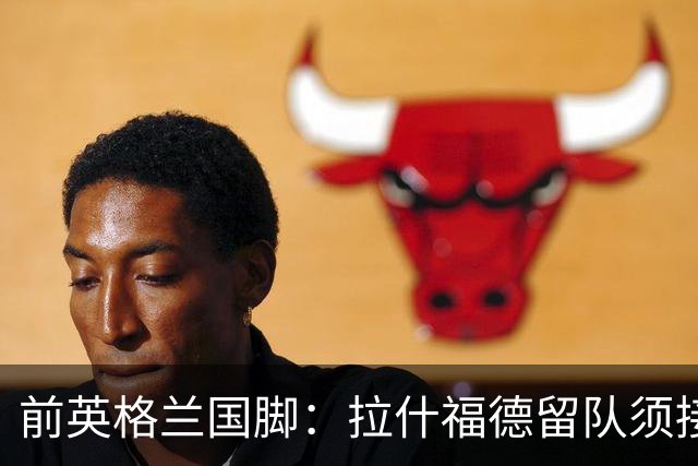 前英格兰国脚：拉什福德留队须接受替补，并解释当初离队原因