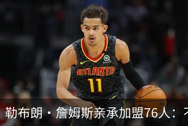 勒布朗·詹姆斯亲承加盟76人：不为钱不为家，只为最后一冠