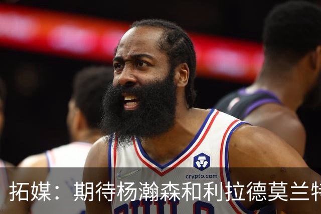 拓媒：期待杨瀚森&利拉德莫兰特打出默契 霍勒迪打法对他有帮助