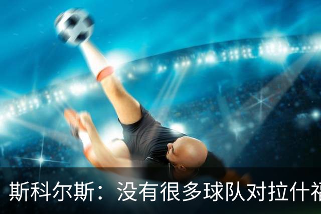 斯科尔斯：没有很多球队对拉什福德感兴趣，这是因为他的态度问题