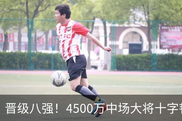 晋级八强！4500万中场大将十字韧带重伤长期缺阵 英超劲旅同遭重击