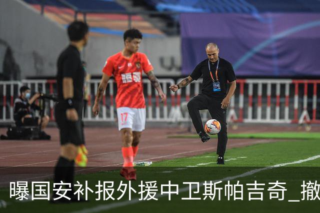 曝国安补报外援中卫斯帕吉奇 撤销恩科洛洛的联赛报名