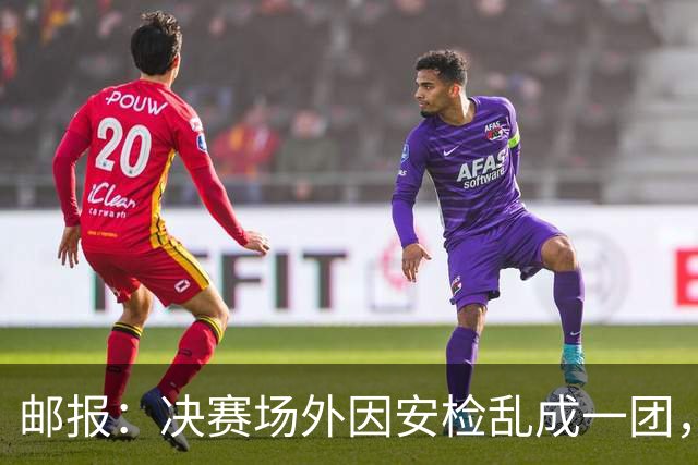邮报：决赛场外因安检乱成一团，球迷排长队进场