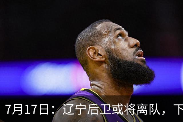 7月17日：辽宁后卫或将离队，下赛季谁能辅佐赵继伟成为热议焦点